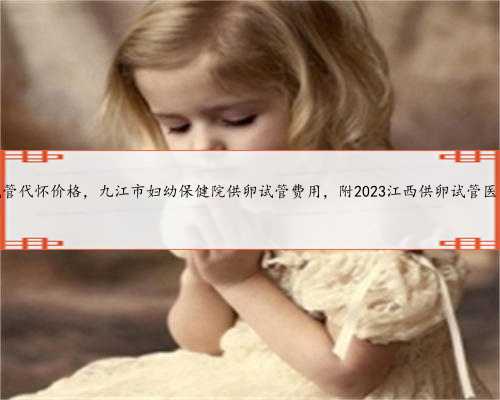 江西试管代怀价格，九江市妇幼保健院供卵试管费用，附2023江西供卵试管医院