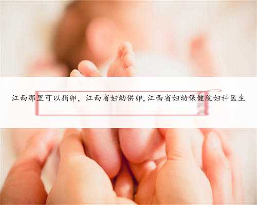 江西那里可以捐卵，江西省妇幼供卵,江西省妇幼保健院妇科医生