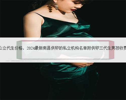 南昌公立代生价格，2024最新南昌供卵的私立机构名单附供卵三代生男孩收费标