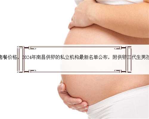 南昌代生套餐价格，2024年南昌供卵的私立机构最新名单公布，附供卵三代生男